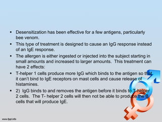  Desensitization has been effective for a few antigens, particularly
  bee venom.
 This type of treatment is designed to cause an IgG response instead
  of an IgE response.
 The allergen is either ingested or injected into the subject starting in
  small amounts and increased to larger amounts. This treatment can
  have 2 effects:
 T-helper 1 cells produce more IgG which binds to the antigen so that
  it can’t bind to IgE receptors on mast cells and cause release of
  histamines.
 2) IgG binds to and removes the antigen before it binds to T-helper
  2 cells. The T- helper 2 cells will then not be able to produce the B
  cells that will produce IgE.
 