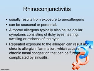 Rhinoconjunctivitis
 usually results from exposure to aeroallergens
 can be seasonal or perennial.
 Airborne allergens typically also cause ocular
  symptoms consisting of itchy eyes, tearing,
  swelling or redness of the eyes.
 Repeated exposure to the allergen can result in
  chronic allergic inflammation, which causes
  chronic nasal congestion that can be further
  complicated by sinusitis.
 