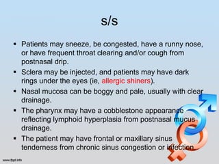 s/s
 Patients may sneeze, be congested, have a runny nose,
  or have frequent throat clearing and/or cough from
  postnasal drip.
 Sclera may be injected, and patients may have dark
  rings under the eyes (ie, allergic shiners).
 Nasal mucosa can be boggy and pale, usually with clear
  drainage.
 The pharynx may have a cobblestone appearance
  reflecting lymphoid hyperplasia from postnasal mucus
  drainage.
 The patient may have frontal or maxillary sinus
  tenderness from chronic sinus congestion or infection.
 