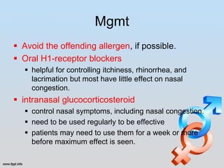 Mgmt
 Avoid the offending allergen, if possible.
 Oral H1-receptor blockers
    helpful for controlling itchiness, rhinorrhea, and
     lacrimation but most have little effect on nasal
     congestion.
 intranasal glucocorticosteroid
    control nasal symptoms, including nasal congestion.
    need to be used regularly to be effective
    patients may need to use them for a week or more
     before maximum effect is seen.
 