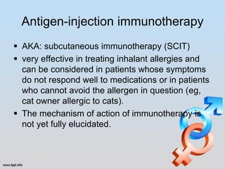 Antigen-injection immunotherapy
 AKA: subcutaneous immunotherapy (SCIT)
 very effective in treating inhalant allergies and
  can be considered in patients whose symptoms
  do not respond well to medications or in patients
  who cannot avoid the allergen in question (eg,
  cat owner allergic to cats).
 The mechanism of action of immunotherapy is
  not yet fully elucidated.
 