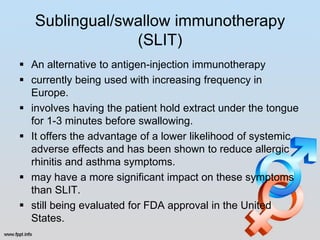 Sublingual/swallow immunotherapy
                (SLIT)
 An alternative to antigen-injection immunotherapy
 currently being used with increasing frequency in
  Europe.
 involves having the patient hold extract under the tongue
  for 1-3 minutes before swallowing.
 It offers the advantage of a lower likelihood of systemic
  adverse effects and has been shown to reduce allergic
  rhinitis and asthma symptoms.
 may have a more significant impact on these symptoms
  than SLIT.
 still being evaluated for FDA approval in the United
  States.
 