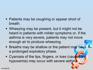  Patients may be coughing or appear short of
  breath.
 Wheezing may be present, but it might not be
  heard in patients with milder symptoms or, if the
  asthma is very severe, patients may not move
  enough air to produce wheezing.
 Breaths may be shallow or the patient may have
  a prolonged expiratory phase.
 Cyanosis of the lips, fingers, or toes (caused by
  hypoxemia) may occur with severe asthma.
 