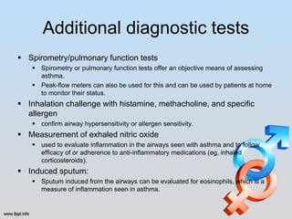Additional diagnostic tests
 Spirometry/pulmonary function tests
     Spirometry or pulmonary function tests offer an objective means of assessing
      asthma.
     Peak-flow meters can also be used for this and can be used by patients at home
      to monitor their status.
 Inhalation challenge with histamine, methacholine, and specific
  allergen
     confirm airway hypersensitivity or allergen sensitivity.
 Measurement of exhaled nitric oxide
     used to evaluate inflammation in the airways seen with asthma and to follow
      efficacy of or adherence to anti-inflammatory medications (eg, inhaled
      corticosteroids).
 Induced sputum:
     Sputum induced from the airways can be evaluated for eosinophils, which is a
      measure of inflammation seen in asthma.
 