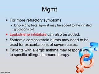 Mgmt
 For more refractory symptoms
   long-acting beta agonist may be added to the inhaled
    glucocorticoid
 Leukotriene inhibitors can also be added.
 Systemic corticosteroid bursts may need to be
  used for exacerbations of severe cases.
 Patients with allergic asthma may respond well
  to specific allergen immunotherapy.
 