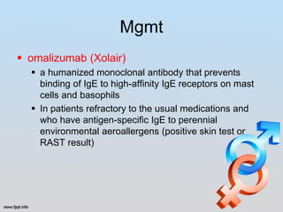 Mgmt
 omalizumab (Xolair)
   a humanized monoclonal antibody that prevents
    binding of IgE to high-affinity IgE receptors on mast
    cells and basophils
   In patients refractory to the usual medications and
    who have antigen-specific IgE to perennial
    environmental aeroallergens (positive skin test or
    RAST result)
 