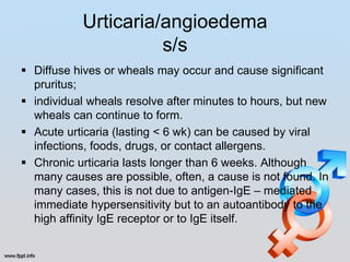 Urticaria/angioedema
                     s/s
 Diffuse hives or wheals may occur and cause significant
  pruritus;
 individual wheals resolve after minutes to hours, but new
  wheals can continue to form.
 Acute urticaria (lasting < 6 wk) can be caused by viral
  infections, foods, drugs, or contact allergens.
 Chronic urticaria lasts longer than 6 weeks. Although
  many causes are possible, often, a cause is not found. In
  many cases, this is not due to antigen-IgE – mediated
  immediate hypersensitivity but to an autoantibody to the
  high affinity IgE receptor or to IgE itself.
 