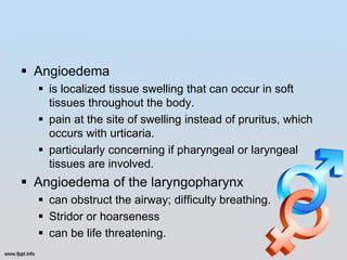  Angioedema
   is localized tissue swelling that can occur in soft
    tissues throughout the body.
   pain at the site of swelling instead of pruritus, which
    occurs with urticaria.
   particularly concerning if pharyngeal or laryngeal
    tissues are involved.
 Angioedema of the laryngopharynx
   can obstruct the airway; difficulty breathing.
   Stridor or hoarseness
   can be life threatening.
 