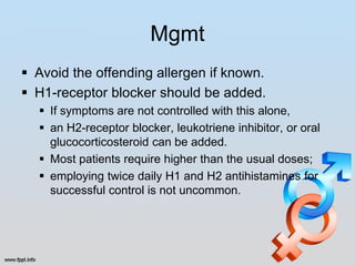 Mgmt
 Avoid the offending allergen if known.
 H1-receptor blocker should be added.
   If symptoms are not controlled with this alone,
   an H2-receptor blocker, leukotriene inhibitor, or oral
    glucocorticosteroid can be added.
   Most patients require higher than the usual doses;
   employing twice daily H1 and H2 antihistamines for
    successful control is not uncommon.
 
