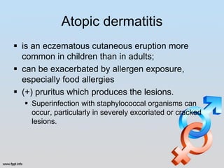 Atopic dermatitis
 is an eczematous cutaneous eruption more
  common in children than in adults;
 can be exacerbated by allergen exposure,
  especially food allergies
 (+) pruritus which produces the lesions.
   Superinfection with staphylococcal organisms can
    occur, particularly in severely excoriated or cracked
    lesions.
 