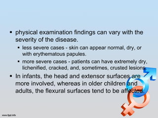  physical examination findings can vary with the
  severity of the disease.
    less severe cases - skin can appear normal, dry, or
     with erythematous papules.
    more severe cases - patients can have extremely dry,
     lichenified, cracked, and, sometimes, crusted lesions.
 In infants, the head and extensor surfaces are
  more involved, whereas in older children and
  adults, the flexural surfaces tend to be affected.
 