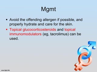 Mgmt
 Avoid the offending allergen if possible, and
  properly hydrate and care for the skin.
 Topical glucocorticosteroids and topical
  immunomodulators (eg, tacrolimus) can be
  used.
 