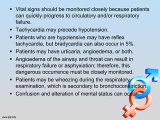  Vital signs should be monitored closely because patients
  can quickly progress to circulatory and/or respiratory
  failure.
 Tachycardia may precede hypotension.
 Patients who are hypotensive may have reflex
  tachycardia, but bradycardia can also occur in 5%.
 Patients may have urticaria, angioedema, or both.
 Angioedema of the airway and throat can result in
  respiratory failure or asphyxiation; therefore, this
  dangerous occurrence must be closely monitored.
 Patients may be wheezing during the respiratory
  examination, which is secondary to bronchoconstriction.
 Confusion and alteration of mental status can occur.
 