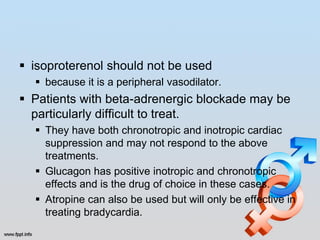  isoproterenol should not be used
   because it is a peripheral vasodilator.
 Patients with beta-adrenergic blockade may be
  particularly difficult to treat.
   They have both chronotropic and inotropic cardiac
    suppression and may not respond to the above
    treatments.
   Glucagon has positive inotropic and chronotropic
    effects and is the drug of choice in these cases.
   Atropine can also be used but will only be effective in
    treating bradycardia.
 