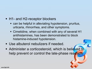  H1- and H2-receptor blockers
   can be helpful in alleviating hypotension, pruritus,
    urticaria, rhinorrhea, and other symptoms.
   Cimetidine, when combined with any of several H1
    antihistamines, has been demonstrated to block
    histamine-induced hypotension.
 Use albuterol nebulizers if needed.
 Administer a corticosteroid, which is believed to
  help prevent or control the late-phase reaction.
 