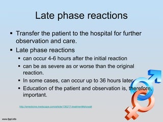 Late phase reactions
 Transfer the patient to the hospital for further
  observation and care.
 Late phase reactions
    can occur 4-6 hours after the initial reaction
    can be as severe as or worse than the original
     reaction.
    In some cases, can occur up to 36 hours later.
    Education of the patient and observation is, therefore,
     important.
   http://emedicine.medscape.com/article/136217-treatment#showall
 
