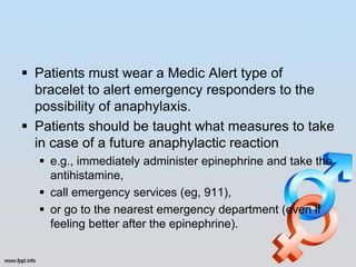  Patients must wear a Medic Alert type of
  bracelet to alert emergency responders to the
  possibility of anaphylaxis.
 Patients should be taught what measures to take
  in case of a future anaphylactic reaction
   e.g., immediately administer epinephrine and take the
    antihistamine,
   call emergency services (eg, 911),
   or go to the nearest emergency department (even if
    feeling better after the epinephrine).
 