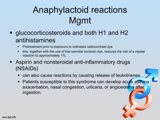 Anaphylactoid reactions
                      Mgmt
 glucocorticosteroids and both H1 and H2
  antihistamines
      Pretreatment prior to exposure to iodinated radiocontrast dye
      this, together with the use of low-osmolal nonionic dye, reduces the risk of a repeat
       reaction to approximately 1%.

 Aspirin and nonsteroidal anti-inflammatory drugs
  (NSAIDs)
    can also cause reactions by causing release of leukotrienes
    Patients susceptible to this syndrome can develop acute asthma
     exacerbation, nasal congestion, urticaria, or angioedema after
     ingestion.
 