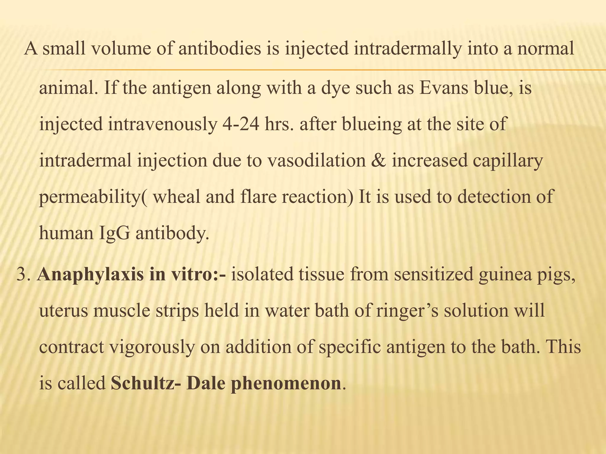 A small volume of antibodies is injected intradermally into a normal
animal. If the antigen along with a dye such as Evans blue, is
injected intravenously 4-24 hrs. after blueing at the site of
intradermal injection due to vasodilation & increased capillary
permeability( wheal and flare reaction) It is used to detection of
human IgG antibody.
3. Anaphylaxis in vitro:- isolated tissue from sensitized guinea pigs,
uterus muscle strips held in water bath of ringer’s solution will
contract vigorously on addition of specific antigen to the bath. This
is called Schultz- Dale phenomenon.
 
