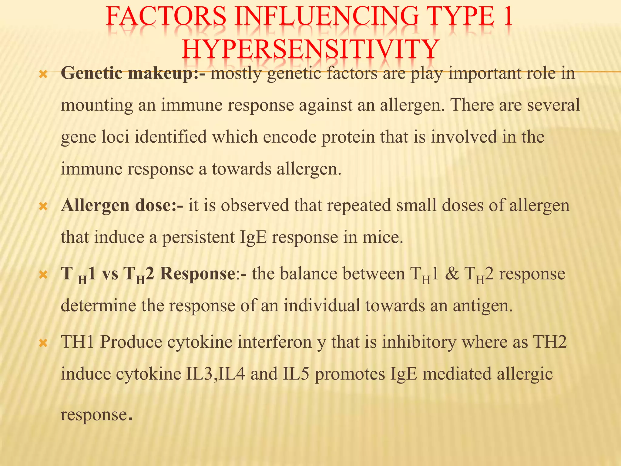 FACTORS INFLUENCING TYPE 1
HYPERSENSITIVITY
 Genetic makeup:- mostly genetic factors are play important role in
mounting an immune response against an allergen. There are several
gene loci identified which encode protein that is involved in the
immune response a towards allergen.
 Allergen dose:- it is observed that repeated small doses of allergen
that induce a persistent IgE response in mice.
 T H1 vs TH2 Response:- the balance between TH1 & TH2 response
determine the response of an individual towards an antigen.
 TH1 Produce cytokine interferon y that is inhibitory where as TH2
induce cytokine IL3,IL4 and IL5 promotes IgE mediated allergic
response.
 