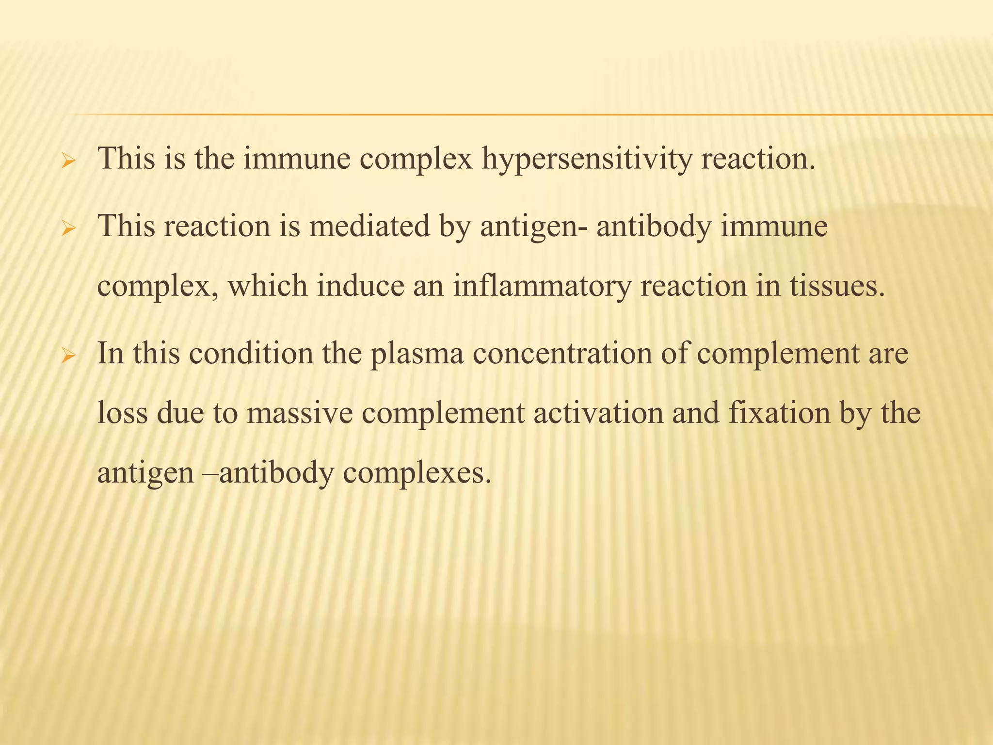  This is the immune complex hypersensitivity reaction.
 This reaction is mediated by antigen- antibody immune
complex, which induce an inflammatory reaction in tissues.
 In this condition the plasma concentration of complement are
loss due to massive complement activation and fixation by the
antigen –antibody complexes.
 