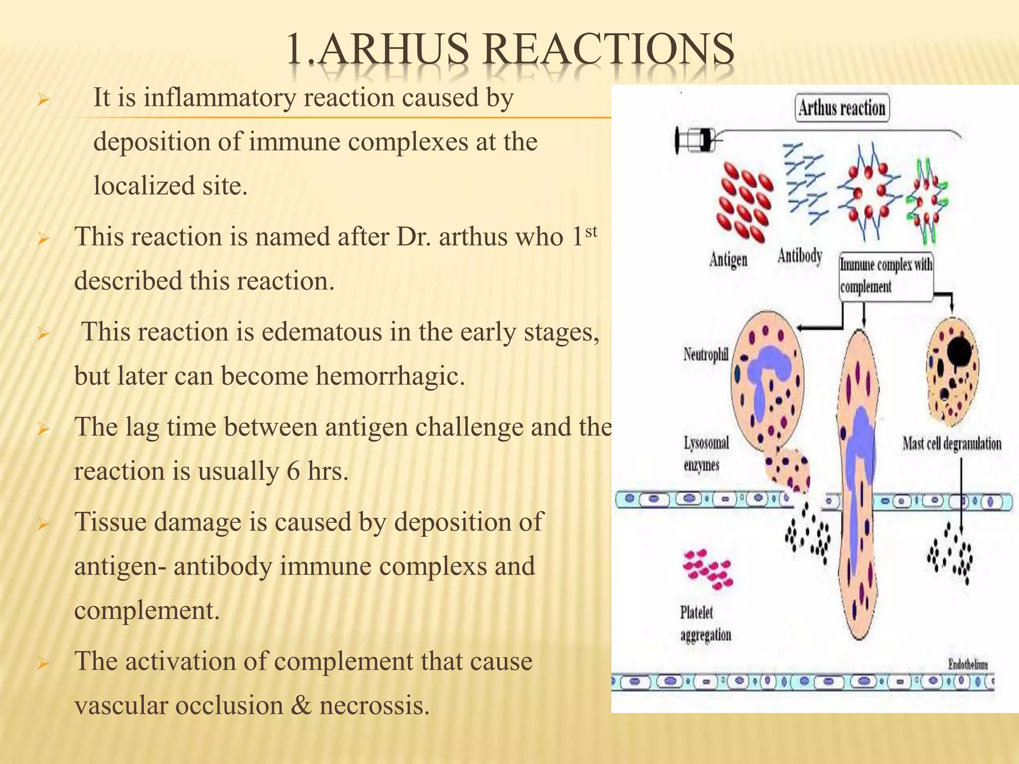 1.ARHUS REACTIONS
 It is inflammatory reaction caused by
deposition of immune complexes at the
localized site.
 This reaction is named after Dr. arthus who 1st
described this reaction.
 This reaction is edematous in the early stages,
but later can become hemorrhagic.
 The lag time between antigen challenge and the
reaction is usually 6 hrs.
 Tissue damage is caused by deposition of
antigen- antibody immune complexs and
complement.
 The activation of complement that cause
vascular occlusion & necrossis.
 