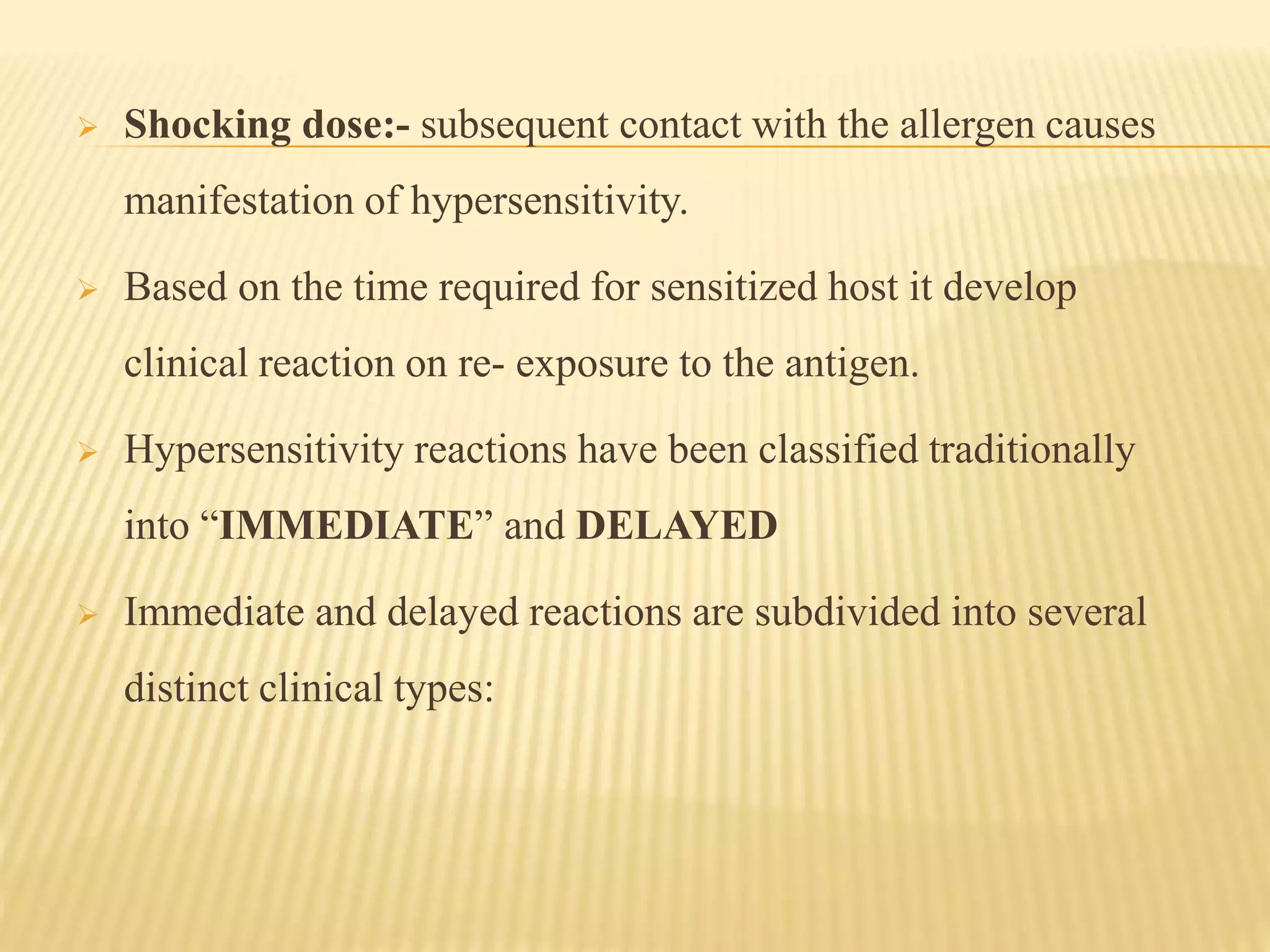  Shocking dose:- subsequent contact with the allergen causes
manifestation of hypersensitivity.
 Based on the time required for sensitized host it develop
clinical reaction on re- exposure to the antigen.
 Hypersensitivity reactions have been classified traditionally
into “IMMEDIATE” and DELAYED
 Immediate and delayed reactions are subdivided into several
distinct clinical types:
 