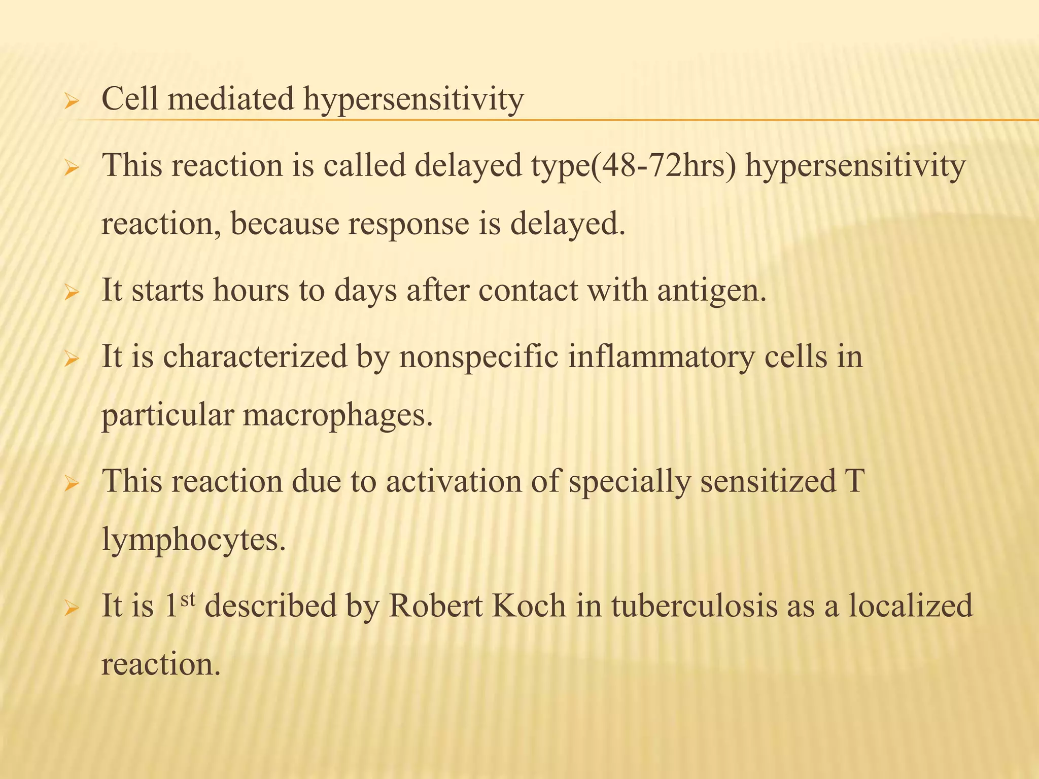  Cell mediated hypersensitivity
 This reaction is called delayed type(48-72hrs) hypersensitivity
reaction, because response is delayed.
 It starts hours to days after contact with antigen.
 It is characterized by nonspecific inflammatory cells in
particular macrophages.
 This reaction due to activation of specially sensitized T
lymphocytes.
 It is 1st described by Robert Koch in tuberculosis as a localized
reaction.
 