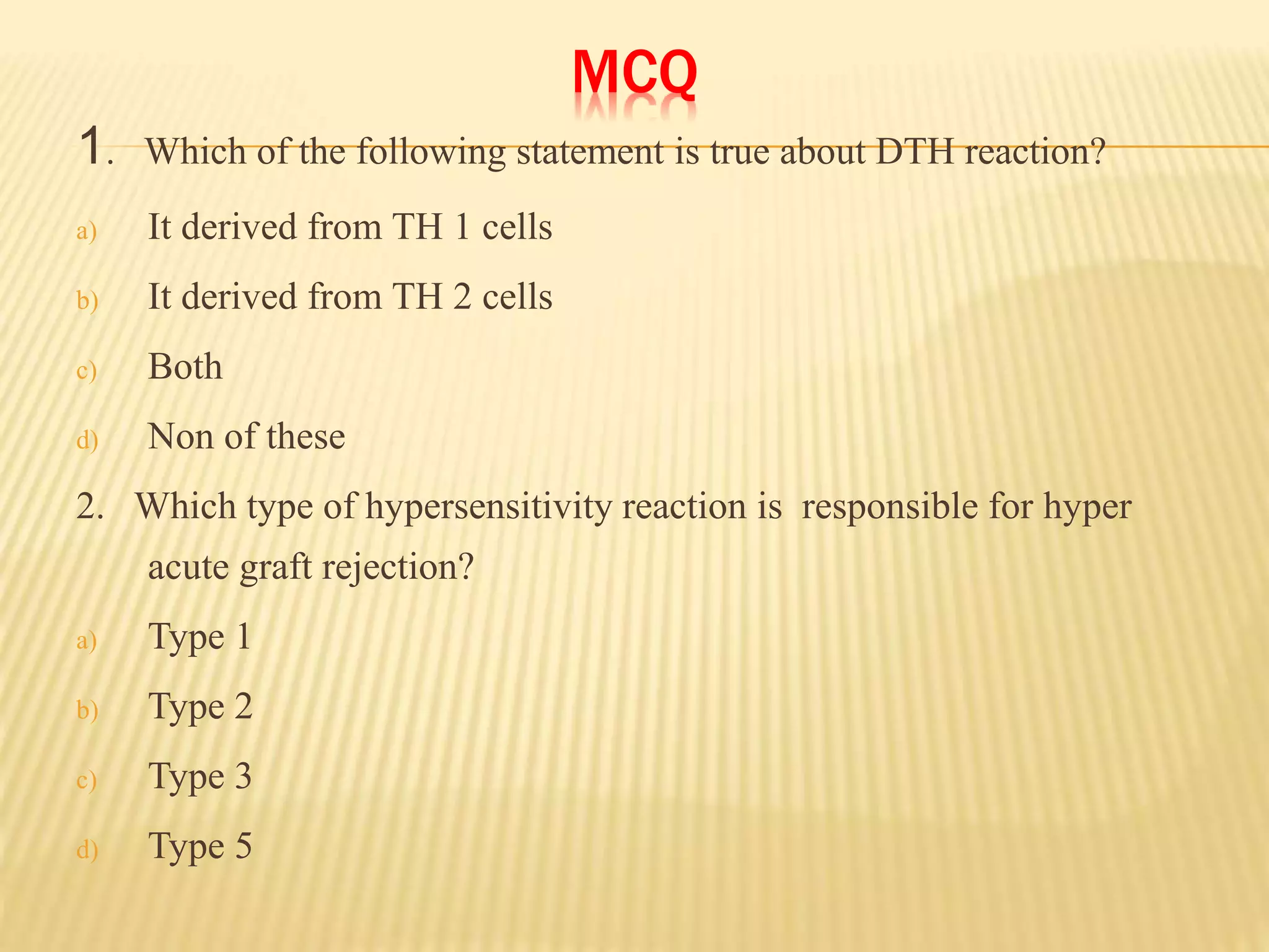 MCQ
1. Which of the following statement is true about DTH reaction?
a) It derived from TH 1 cells
b) It derived from TH 2 cells
c) Both
d) Non of these
2. Which type of hypersensitivity reaction is responsible for hyper
acute graft rejection?
a) Type 1
b) Type 2
c) Type 3
d) Type 5
 
