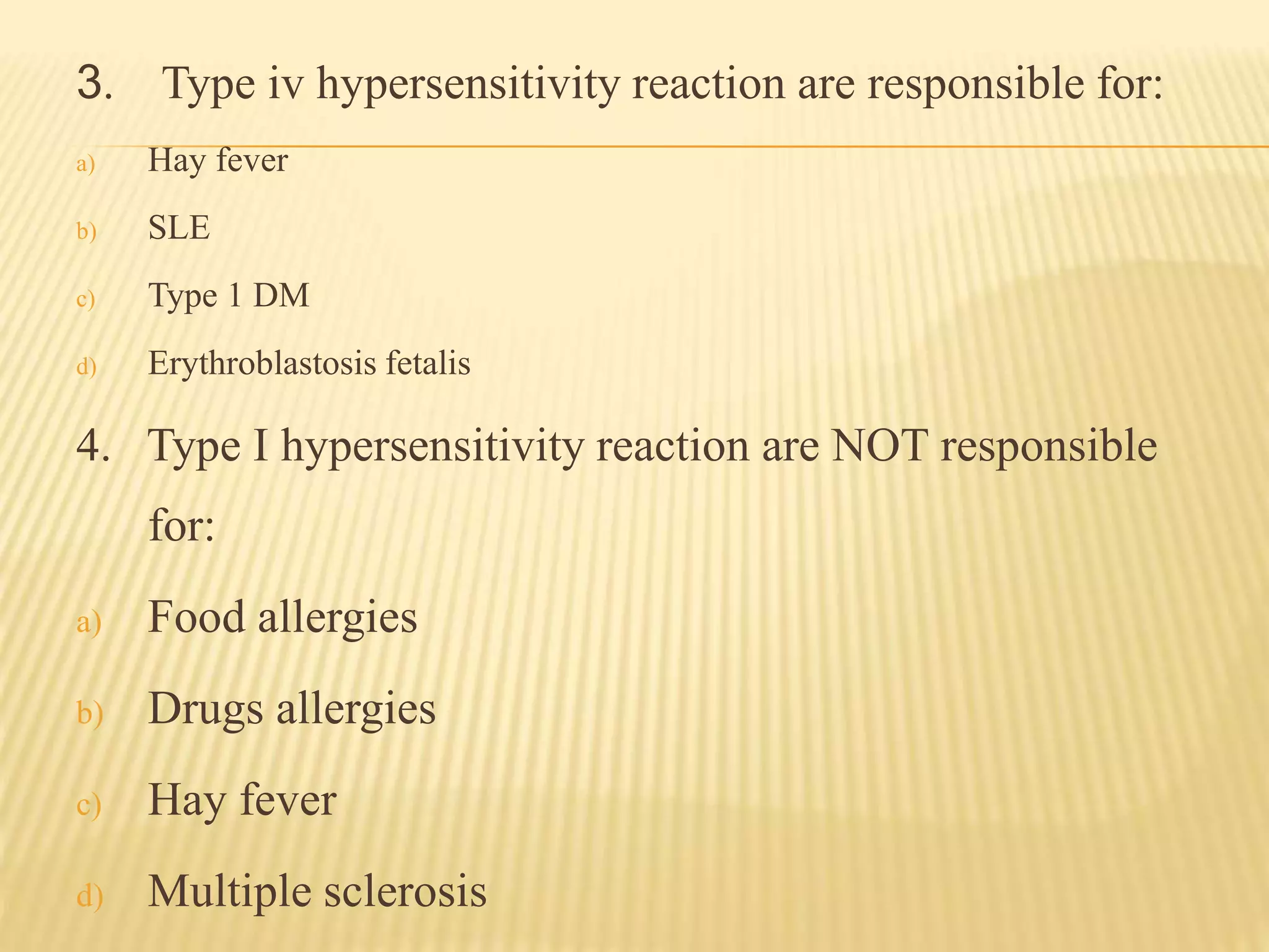 3. Type iv hypersensitivity reaction are responsible for:
a) Hay fever
b) SLE
c) Type 1 DM
d) Erythroblastosis fetalis
4. Type I hypersensitivity reaction are NOT responsible
for:
a) Food allergies
b) Drugs allergies
c) Hay fever
d) Multiple sclerosis
 