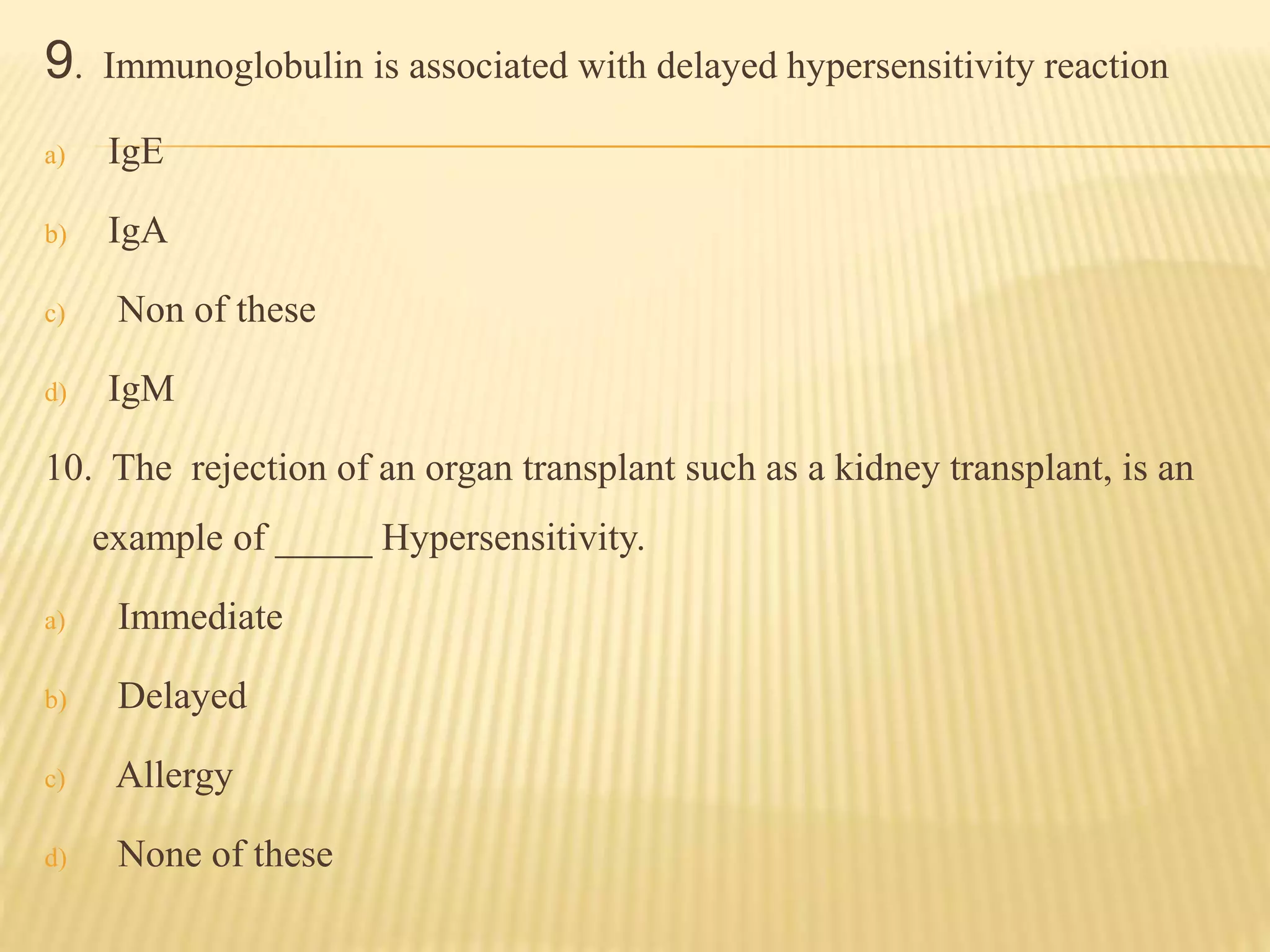 9. Immunoglobulin is associated with delayed hypersensitivity reaction
a) IgE
b) IgA
c) Non of these
d) IgM
10. The rejection of an organ transplant such as a kidney transplant, is an
example of _____ Hypersensitivity.
a) Immediate
b) Delayed
c) Allergy
d) None of these
 