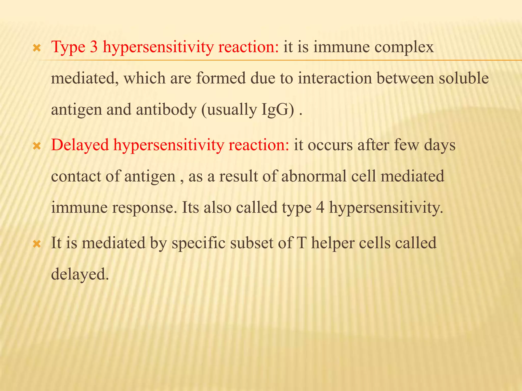  Type 3 hypersensitivity reaction: it is immune complex
mediated, which are formed due to interaction between soluble
antigen and antibody (usually IgG) .
 Delayed hypersensitivity reaction: it occurs after few days
contact of antigen , as a result of abnormal cell mediated
immune response. Its also called type 4 hypersensitivity.
 It is mediated by specific subset of T helper cells called
delayed.
 