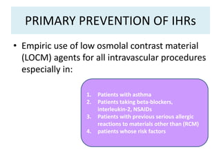 PRIMARY PREVENTION OF IHRs
• Empiric use of low osmolal contrast material
(LOCM) agents for all intravascular procedures
especially in:
1. Patients with asthma
2. Patients taking beta-blockers,
interleukin-2, NSAIDs
3. Patients with previous serious allergic
reactions to materials other than (RCM)
4. patients whose risk factors
 