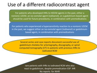 Use of a different radiocontrast agent
For patients who developed IHRs to HOCM agents in the past, either a
nonionic LOCM, an iso-osmolal agent (iodixanol), or a gadolinium-based agent
should be used for future procedures, in combination with premedications
For patients who experienced a hypersensitivity reaction to a nonionic LOCM
in the past, we suggest either an iso-osmolal agent (iodixanol) or gadolinium-
based agent, in combination with premedications
Several series and case reports document successful use of
gadolinium chelates for arteriography, discography, or spiral
computed tomography (CT) in patients with previous IHRs to
iodinated RCM
rare patients with IHRs to iodinated RCM who also
react to gadolinium, despite premedication ESP IHR
No reports for NIHR
 