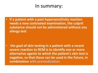 In summary:
• If a patient with a past hypersensitivity reaction
needs a new contrasted examination, the culprit
substance should not be administered without any
allergy test
• the goal of skin testing in a patient with a recent
severe reaction to RCM is to identify one or more
alternative agents to which the patient's skin test is
negative, so that these can be used in the future, in
combination with premedication.
 