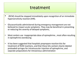 treatment
• (RCM) should be stopped immediately upon recognition of an immediate
hypersensitivity reaction (IHR).
• Glucocorticoids administered during emergency management are not
believed to impact acute symptoms. They may be beneficial in preventing
or reducing the severity of delayed symptoms,
• Most centers use inappropriate dose of epinephrine , most often resulting
in epinephrine overdosing
• It has been suggested that hospitals preprepare reaction kits for
treatment of RCM reactions, and that these kits contain clearly labeled
preloaded syringes for intramuscular injection of epinephrine, and
separate preparations for intravenous administration
 