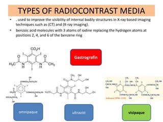 TYPES OF RADIOCONTRAST MEDIA
• . used to improve the visibility of internal bodily structures in X-ray based imaging
techniques such as (CT) and (X-ray imaging).
• benzoic acid molecules with 3 atoms of iodine replacing the hydrogen atoms at
positions 2, 4, and 6 of the benzene ring
Gastrografin
omnipaque ultravist visipaque
 