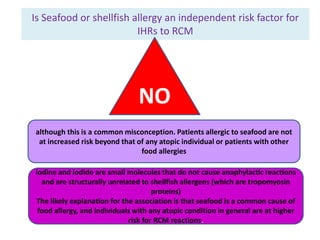 Is Seafood or shellfish allergy an independent risk factor for
IHRs to RCM
NO
although this is a common misconception. Patients allergic to seafood are not
at increased risk beyond that of any atopic individual or patients with other
food allergies
iodine and iodide are small molecules that do not cause anaphylactic reactions
and are structurally unrelated to shellfish allergens (which are tropomyosin
proteins)
The likely explanation for the association is that seafood is a common cause of
food allergy, and individuals with any atopic condition in general are at higher
risk for RCM reactions.
 