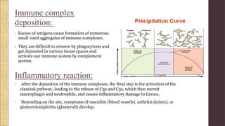 Immune complex
deposition:
• Excess of antigens cause formation of numerous
small sized aggregates of immune complexes.
• They are difficult to remove by phagocytosis and
get deposited in various tissue spaces and
activate our immune system by complement
system.
Inflammatory reaction:
• After the deposition of the immune complexes, the final step is the activation of the
classical pathway, leading to the release of C3a and C5a, which then recruit
macrophages and neutrophils, and causes inflammatory damage to tissues.
• Depending on the site, symptoms of vasculitis (blood vessels), arthritis (joints), or
glomerulonephritis (glomeruli) develop.
 