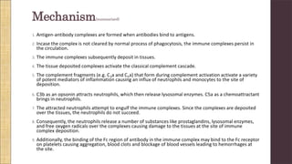Mechanism(summarized)
1. Antigen-antibody complexes are formed when antibodies bind to antigens.
2. Incase the complex is not cleared by normal process of phagocytosis, the immune complexes persist in
the circulation.
3. The immune complexes subsequently deposit in tissues.
4. The tissue deposited complexes activate the classical complement cascade.
5. The complement fragments (e.g. C3a and C5a) that form during complement activation activate a variety
of potent mediators of inflammation causing an influx of neutrophils and monocytes to the site of
deposition.
6. C3b as an opsonin attracts neutrophils, which then release lysosomal enzymes. C5a as a chemoattractant
brings in neutrophils.
7. The attracted neutrophils attempt to engulf the immune complexes. Since the complexes are deposited
over the tissues, the neutrophils do not succeed.
8. Consequently, the neutrophils release a number of substances like prostaglandins, lysosomal enzymes,
and free oxygen radicals over the complexes causing damage to the tissues at the site of immune
complex deposition.
9. Additionally, the binding of the Fc region of antibody in the immune complex may bind to the Fc receptor
on platelets causing aggregation, blood clots and blockage of blood vessels leading to hemorrhages at
the site.
 