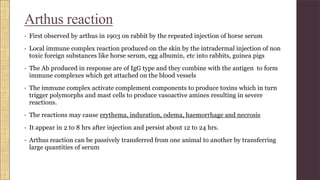 Arthus reaction
• First observed by arthus in 1903 on rabbit by the repeated injection of horse serum
• Local immune complex reaction produced on the skin by the intradermal injection of non
toxic foreign substances like horse serum, egg albumin, etc into rabbits, guinea pigs
• The Ab produced in response are of IgG type and they combine with the antigen to form
immune complexes which get attached on the blood vessels
• The immune complex activate complement components to produce toxins which in turn
trigger polymorphs and mast cells to produce vasoactive amines resulting in severe
reactions.
• The reactions may cause erythema, induration, odema, haemorrhage and necrosis
• It appear in 2 to 8 hrs after injection and persist about 12 to 24 hrs.
• Arthus reaction can be passively transferred from one animal to another by transferring
large quantities of serum
 