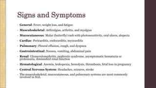 • General: Fever, weight loss, and fatigue
• Musculoskeletal: Arthralgias, arthritis, and myalgias
• Mucocutaneous: Malar (butterfly) rash with photosensitivity, oral ulcers, alopecia
• Cardiac: Pericarditis, endocarditis, myocarditis
• Pulmonary: Pleural effusion, cough, and dyspnea
• Gastrointestinal: Nausea, vomiting, abdominal pain
• Renal: Glomerulonephritis, nephrotic syndrome, asymptomatic hematuria or
proteinuria, diminished renal function
• Hematological: Anemia, leukopenia, hemolysis, thrombosis, fetal loss in pregnancy
• Central Nervous System: Headaches, seizures, stroke
• The musculoskeletal, mucocutaneous, and pulmonary systems are most commonly
involved in SLE.
Signs and Symptoms
 