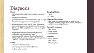 Blood
• CBC with a differential count, complete metabolic
panel
• Peripheral blood smear
• Quantitative serum Immunoglobulins - IgG and IgM
• Hepatitis serology and serum cryoglobulins
• Antibody testing -ANA, Anti-ds DNA, rheumatoid
factor, anti-histones, anti-Smith, anti-(SS-A), anti-
(SS-B), anti-RBC, antiplatelet, and anti-neutrophil
antibodies.
• Streptozyme test (measures five streptococcal
antibodies)- Antistreptolysin (ASO),
Antinicotinamide-adenine dinucleotidase (anti-
NAD), Antihyaluronidase (AHase), Antistreptokinase
(ASKase), Anti-DNAse B antibodies
Urine
• Urinalysis with microscopy
• Urine spot protein/creatinine (PC) ratio
• 24 -hour urine protein
Imaging Studies
• X-ray
• CT scan
Allergic Skin testing
• Skin prick tests are performed by using various
allergens from the animal, food, plants, pathogens,
and environmental pollutants.
Special Procedures
• Skin biopsy
• Renal biopsy
• Bronchoscopy
Cultures
• Blood cultures
• Skin culture
• Throat culture
Diagnosis
 