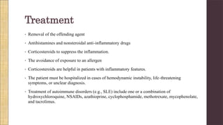 • Removal of the offending agent
• Antihistamines and nonsteroidal anti-inflammatory drugs
• Corticosteroids to suppress the inflammation.
• The avoidance of exposure to an allergen
• Corticosteroids are helpful in patients with inflammatory features.
• The patient must be hospitalized in cases of hemodynamic instability, life-threatening
symptoms, or unclear diagnosis.
• Treatment of autoimmune disorders (e.g., SLE) include one or a combination of
hydroxychloroquine, NSAIDs, azathioprine, cyclophosphamide, methotrexate, mycophenolate,
and tacrolimus.
Treatment
 