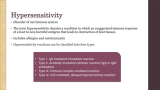 Hypersensitivity
 Disorder of our immune system
 The term hypersensitivity denotes a condition in which an exaggerated immune response
of a host to non-harmful antigens that leads to destruction of host tissues.
 Includes allergies and autoimmunity
 Hypersensitivity reactions can be classified into four types.
• Type I - IgE mediated immediate reaction
• Type II- Antibody-mediated cytotoxic reaction (IgG or IgM
antibodies)
• Type III- Immune complex-mediated reaction
• Type IV- Cell-mediated, delayed hypersensitivity reaction
 
