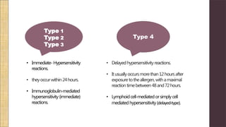 • Immediate- Hypersensitivity
reactions.
• theyoccurwithin24hours.
• Immunoglobulin-mediated
hypersensitivity (immediate)
reactions.
Type 1
Type 2
Type 3
Type 4
• Delayedhypersensitivityreactions.
• Itusuallyoccursmorethan12hoursafter
exposuretotheallergen,withamaximal
reactiontimebetween48and72hours.
• Lymphoidcell-mediated orsimplycell
mediatedhypersensitivity (delayed-type).
 