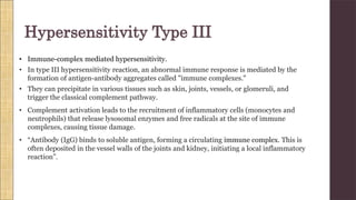 • Immune-complex mediated hypersensitivity.
• In type III hypersensitivity reaction, an abnormal immune response is mediated by the
formation of antigen-antibody aggregates called "immune complexes."
• They can precipitate in various tissues such as skin, joints, vessels, or glomeruli, and
trigger the classical complement pathway.
• Complement activation leads to the recruitment of inflammatory cells (monocytes and
neutrophils) that release lysosomal enzymes and free radicals at the site of immune
complexes, causing tissue damage.
• “Antibody (IgG) binds to soluble antigen, forming a circulating immune complex. This is
often deposited in the vessel walls of the joints and kidney, initiating a local inflammatory
reaction”.
Hypersensitivity Type III
 