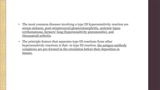 • The most common diseases involving a type III hypersensitivity reaction are
serum sickness, post-streptococcal glomerulonephritis, systemic lupus
erythematosus, farmers' lung (hypersensitivity pneumonitis), and
rheumatoid arthritis.
• The principle feature that separates type III reactions from other
hypersensitivity reactions is that- in type III reaction, the antigen-antibody
complexes are pre-formed in the circulation before their deposition in
tissues.
 