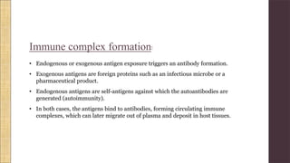 Immune complex formation:
• Endogenous or exogenous antigen exposure triggers an antibody formation.
• Exogenous antigens are foreign proteins such as an infectious microbe or a
pharmaceutical product.
• Endogenous antigens are self-antigens against which the autoantibodies are
generated (autoimmunity).
• In both cases, the antigens bind to antibodies, forming circulating immune
complexes, which can later migrate out of plasma and deposit in host tissues.
 