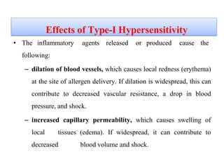 Effects of Type-I Hypersensitivity
• The inflammatory agents released or produced cause the
following:
– dilation of blood vessels, which causes local redness (erythema)
at the site of allergen delivery. If dilation is widespread, this can
contribute to decreased vascular resistance, a drop in blood
pressure, and shock.
– increased capillary permeability, which causes swelling of
local tissues (edema). If widespread, it can contribute to
decreased blood volume and shock.
 